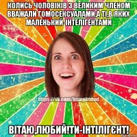 Колись чоловіків з великим членом вважали гомосексуалами,а ті,в яких маленький-інтелігентами Вітаю,любий!Ти-інтілігєнт!