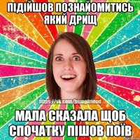 ПІДІЙШОВ ПОЗНАЙОМИТИСЬ ЯКИЙ ДРИЩ МАЛА СКАЗАЛА ЩОБ СПОЧАТКУ ПІШОВ ПОЇВ