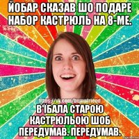 йобар сказав шо подаре набор кастрюль на 8-ме. В'їбала старою кастрюльою шоб передумав. Передумав.