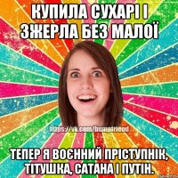 купила сухарі і зжерла без малої тепер я воєнний пріступнік, тітушка, сатана і путін.