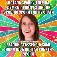 Встала зранку ,і перша думка :прийду з школи зроблю уроки і ляжу спати реальність:23:59 ,а саме норм шоб почтаи робити уроки