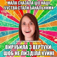 мала сказала шо наші чуства стали банальними вирубила з вертухи, шоб не пизділа хуйні