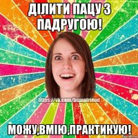 Ділити пацу з падругою! Можу,вмію,практикую!