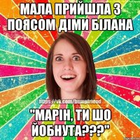 мала прийшла з поясом Діми Білана "МАРІН, ТИ ШО ЙОБНУТА???"