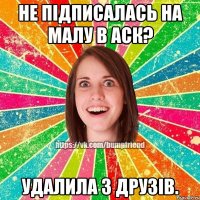 Не підписалась на малу в аск? Удалила з друзів.