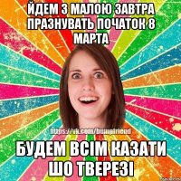 йдем з малою завтра празнувать початок 8 марта будем всім казати шо тверезі