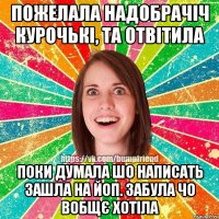 пожелала надобрачіч курочькі, та отвітила поки думала шо написать зашла на ЙоП. забула чо вобщє хотіла