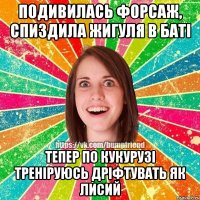 подивилась форсаж, спиздила жигуля в баті тепер по кукурузі треніруюсь дріфтувать як лисий