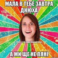 мала в тебе завтра днюха а ми ще не пяні