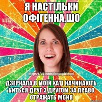 Я настільки офігенна,шо дзеркала в моїй хаті начинають биться друг з другом за право отражать мєня