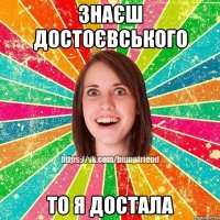 ЗНАЄШ ДОСТОЄВСЬКОГО ТО Я ДОСТАЛА