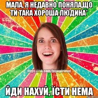 Мала, я недавно поняла,що ти така хороша людина* Йди нахуй, їсти нема