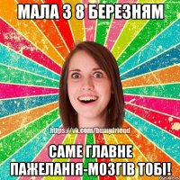 мала з 8 березням саме главне пажеланія-мозгів тобі!