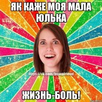 як каже моя мала Юлька жизнь-боль!