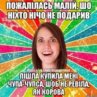 пожалілась малій, шо ніхто нічо не подарив пішла купила мені чупа-чупса, шоб не ревіла, як корова