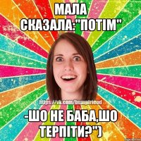 мала сказала:"потім" -шо не баба,шо терпіти?")