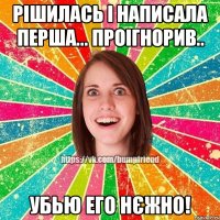 Рішилась і написала перша... проігнорив.. убью его нєжно!