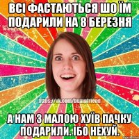 Всі фастаються шо їм подарили на 8 березня А нам з малою хуїв пачку подарили. Ібо нехуй.