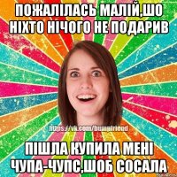 пожалілась малій,шо ніхто нічого не подарив пішла купила мені чупа-чупс,шоб сосала