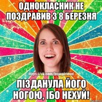 Однокласник не поздравив з 8 березня Пізданула його ногою, ібо нехуй!