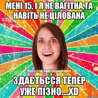 мені 15, і я не вагітна,та навіть не цілована здаєтьсся тепер уже пізно....ХD