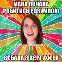 мала почала робитись розумною вєбала з вєртухи !:D