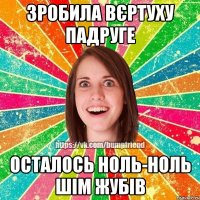 Зробила вєртуху падруге Осталось ноль-ноль шім жубів