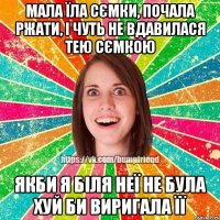 мала їла сємки, почала ржати, і чуть не вдавилася тею сємкою якби я біля неї не була хуй би виригала її