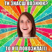 Ти знаєш Вознюк? То я її повозила)))