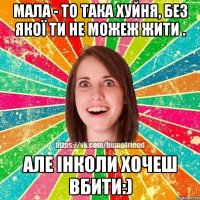 Мала - то така хуйня, без якої ти не можеж жити . Але інколи хочеш вбити:)