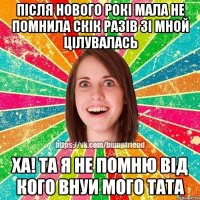 після нового рокі мала не помнила скік разів зі мной цілувалась ха! та я не помню від кого внуи мого тата