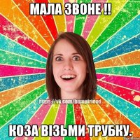 мала звоне !! коза візьми трубку.