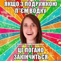 якщо з подружкою п"єм водку це погано закінчиться