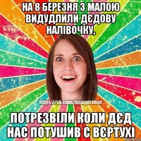 На 8 березня з малою видудлили дєдову налівочку, потрезвіли коли дєд нас потушив с вєртухі