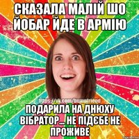 Сказала малій шо йобар йде в армію подарила на днюху вібратор... не підєбе не проживе