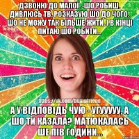 Дзвоню до Малої. -Шо робиш. Дивлюсь тв. Розказую шо до чого. Шо не можу так більше жити. І в кінці питаю шо робити... А у відповідь чую - Угууууу, а шо ти казала? Матюкалась ше пів години...