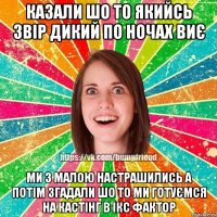 казали шо то якийсь звір дикий по ночах виє ми з малою настрашились а потім згадали шо то ми готуємся на кастінг в ікс фактор