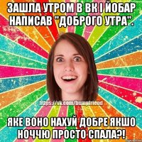 зашла утром в вк і йобар написав "доброго утра". яке воно нахуй добре якшо ноччю просто спала?!