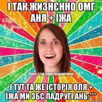 і так жизнєнно ОМГ АНЯ + ІЖА І ТУТ ТА ЖЕ ІСТОРІЯ ОЛЯ + ЇЖА МИ ЗБС ПАДРУГІ АНЬ:***