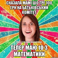 сказала мамі шо тре 100 грн на батьківський комітет тепер маю 10 з математики