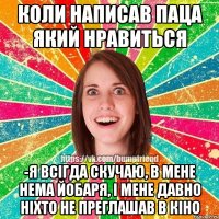 КОЛИ НАПИСАВ ПАЦА ЯКИЙ НРАВИТЬСЯ -Я ВСІГДА СКУЧАЮ, В МЕНЕ НЕМА ЙОБАРЯ, І МЕНЕ ДАВНО НІХТО НЕ ПРЕГЛАШАВ В КІНО