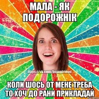 мала - як подорожнік коли шось от мене треба то хоч до рани прикладай