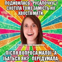 подивилась "русалочку" і схотіла тоже замість ніг хвоста мати. після вопроса малої "а їбаться як?" ПЕРЕдумала.