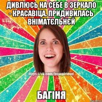 Дивлюсь на себе в зеркало - красавіца. Придивилась вніматєльнєй БАГІНЯ