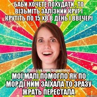 баби хочете похудати , то візьміть залізний круг і крутіть по 15 хв в день і ввечері мої малі помогло як по морді ним заїхала то зразу жрать перестала