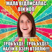 МАЛА ВІДПИСАЛАС ВІЙ ЙОП ГРОБ БУДЕ... ГРОБ БУДЕ? НАХУЙ В ОЗЕРІ ВТОПЛЮ!!!