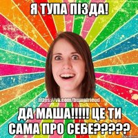 Я тупа пізда! Да Маша!!!!! Це ти сама про себе?????