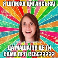 Я шлюха циганська! Да Маша!!!!! Це ти сама про себе?????