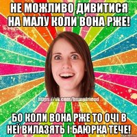 Не можливо дивитися на малу коли вона рже! Бо коли вона РЖЕ то очі в неї вилазять і баюрка тече!