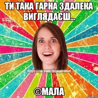 Ти така гарна здалека виглядаєш... ©Мала